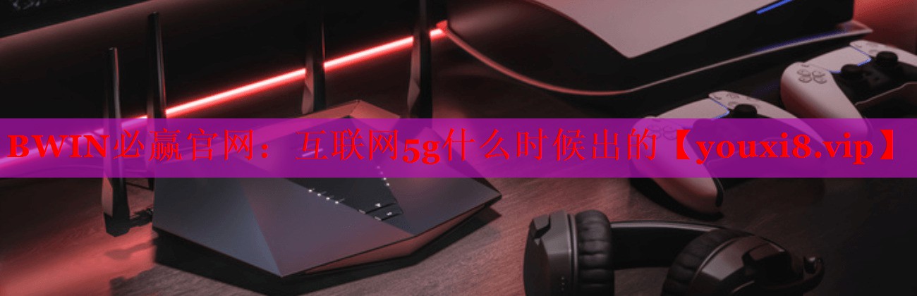BWIN必贏官網(wǎng)：互聯(lián)網(wǎng)5g什么時(shí)候出的