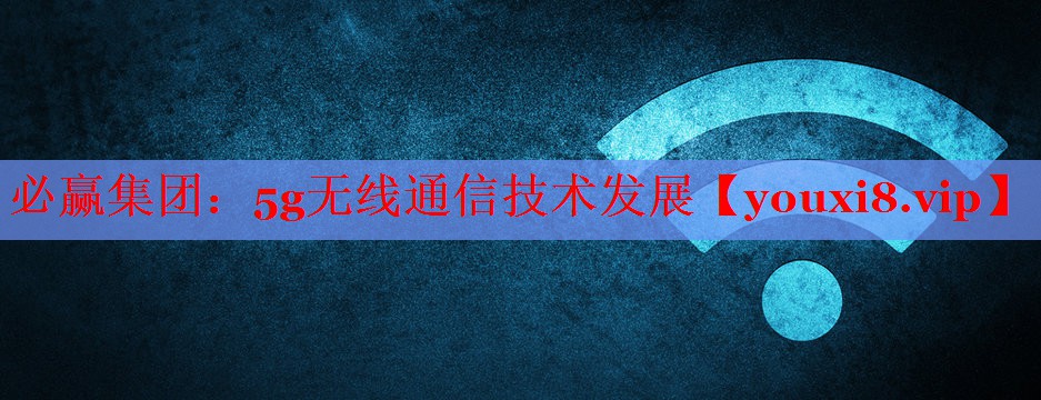必贏集團(tuán)：5g無(wú)線(xiàn)通信技術(shù)發(fā)展