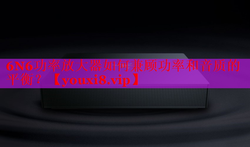 6N6功率放大器如何兼顧功率和音質(zhì)的平衡？
