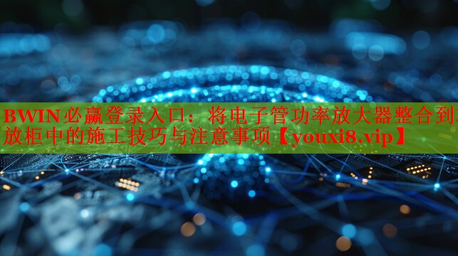 BWIN必贏登錄入口：將電子管功率放大器整合到功放柜中的施工技巧與注意事項(xiàng)