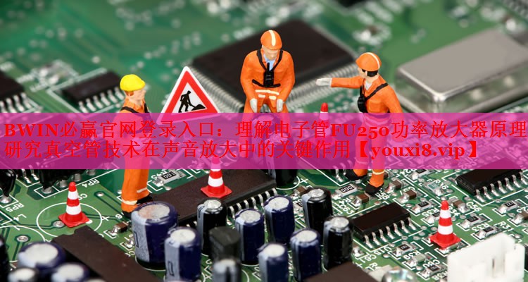 BWIN必贏官網(wǎng)登錄入口：理解電子管FU250功率放大器原理：研究真空管技術(shù)在聲音放大中的關(guān)鍵作用