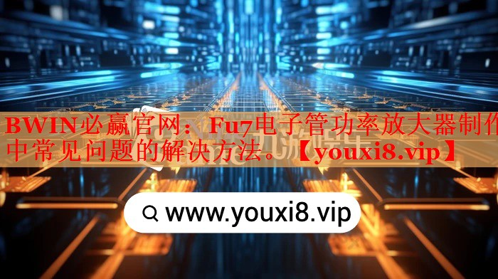 BWIN必贏官網(wǎng)：Fu7電子管功率放大器制作中常見問題的解決方法。
