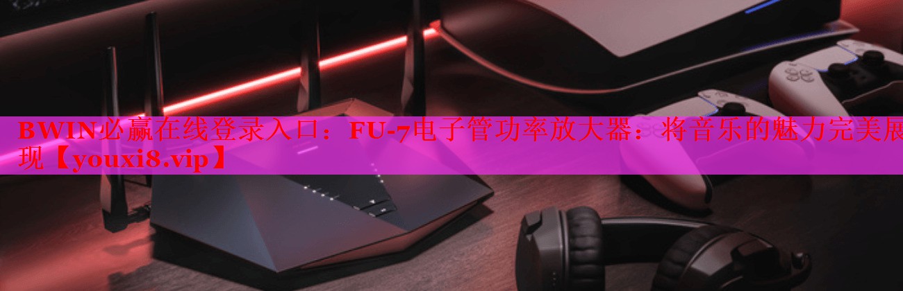 BWIN必贏在線登錄入口：FU-7電子管功率放大器：將音樂(lè)的魅力完美展現(xiàn)
