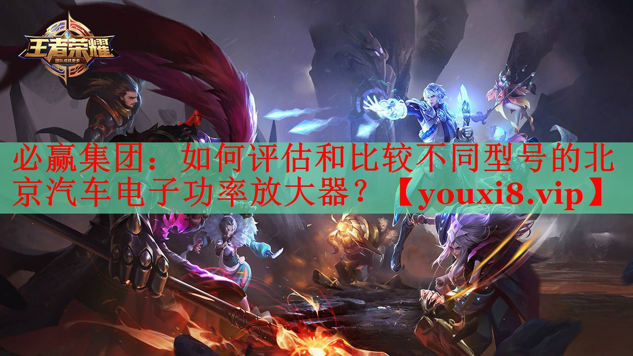 必贏集團(tuán)：如何評估和比較不同型號的北京汽車電子功率放大器？