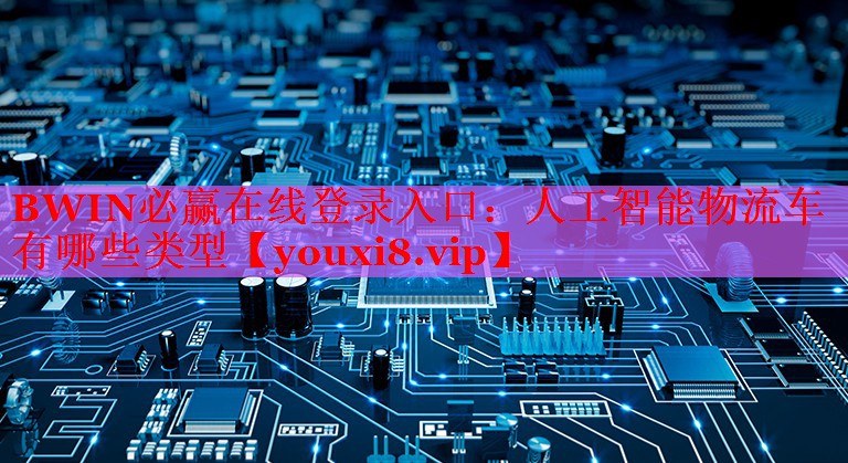 BWIN必贏在線登錄入口：人工智能物流車有哪些類型