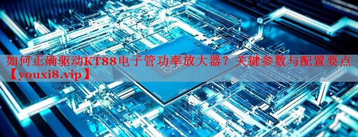 如何正確驅動KT88電子管功率放大器？關鍵參數與配置要點