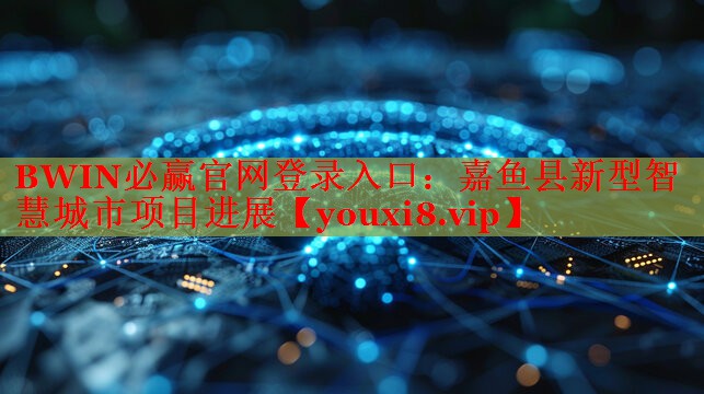 BWIN必贏官網(wǎng)登錄入口：嘉魚縣新型智慧城市項(xiàng)目進(jìn)展