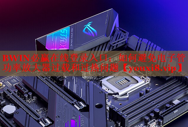 BWIN必贏在線登錄入口：如何避免電子管功率放大器過載和過熱問題