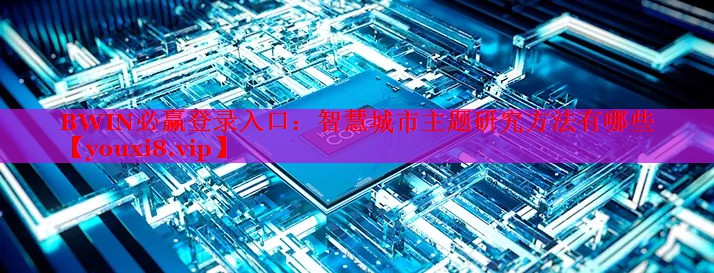智慧城市主題研究方法有哪些 智慧城市主題研究方法有哪些