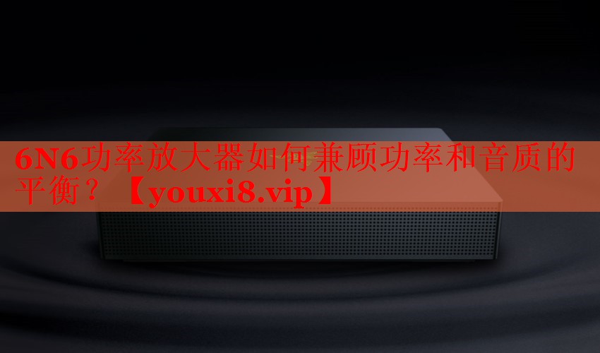 6N6功率放大器如何兼顧功率和音質(zhì)的平衡？
