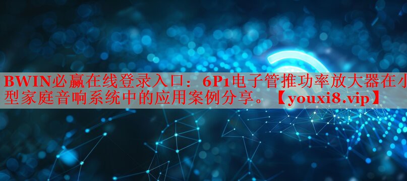 6P1電子管推功率放大器在小型家庭音響系統(tǒng)中的應(yīng)用案例分享。