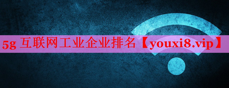 5g 互聯(lián)網(wǎng)工業(yè)企業(yè)排名 5g 互聯(lián)網(wǎng)工業(yè)企業(yè)排名