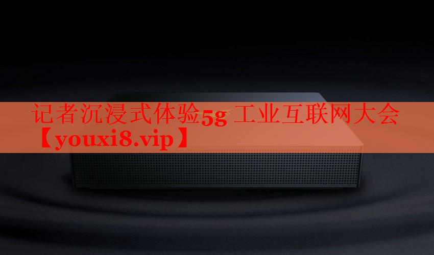 記者沉浸式體驗(yàn)5g 工業(yè)互聯(lián)網(wǎng)大會 記者沉浸式體驗(yàn)5g 工業(yè)互聯(lián)網(wǎng)大會