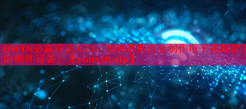 如何選購適合制作電子視頻賀卡的硬件設(shè)備？