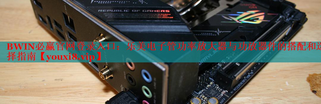 樂美電子管功率放大器與功放器件的搭配和選擇指南 樂美電子管功率放大器與功放器件的搭配和選擇指南