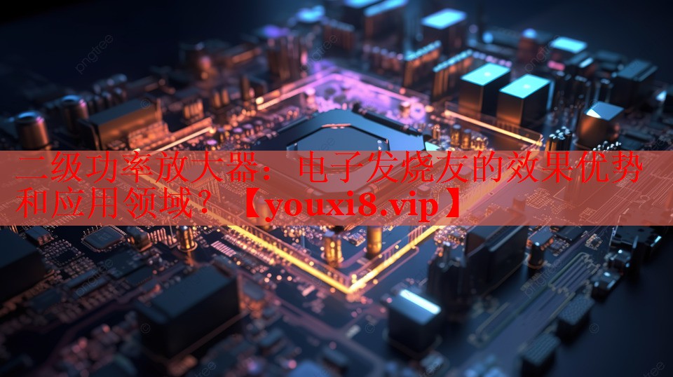二級功率放大器：電子發(fā)燒友的效果優(yōu)勢和應用領域？