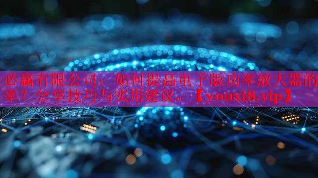 如何提高電子版功率放大器的效率？分享技巧與實用建議。