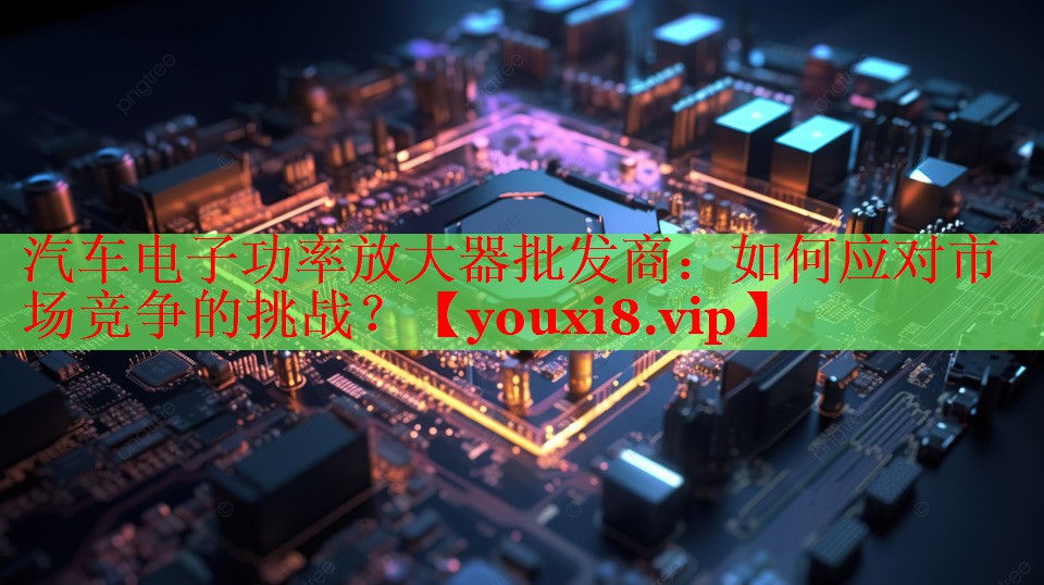 汽車電子功率放大器批發(fā)商：如何應對市場競爭的挑戰(zhàn)？