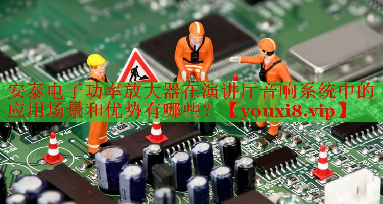 安泰電子功率放大器在演講廳音響系統中的應用場景和優(yōu)勢有哪些？