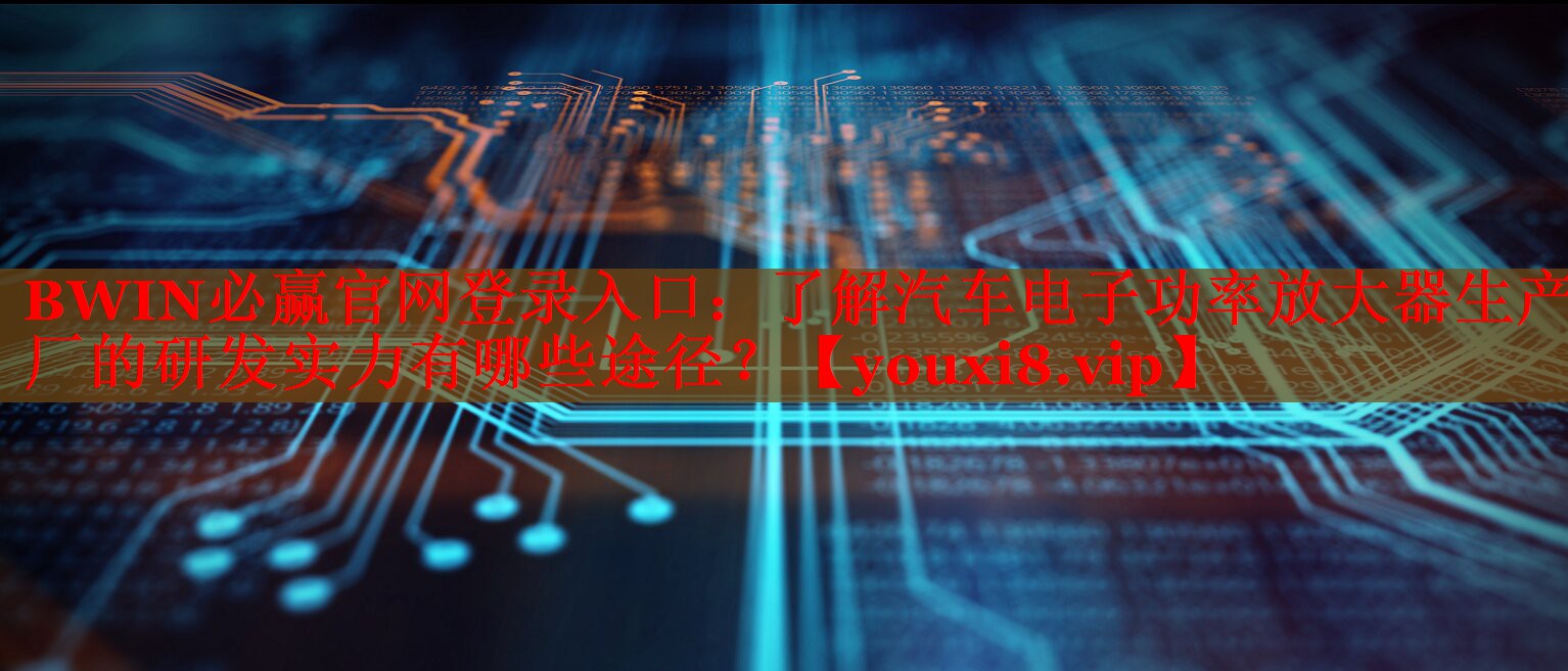了解汽車電子功率放大器生產(chǎn)廠的研發(fā)實(shí)力有哪些途徑？