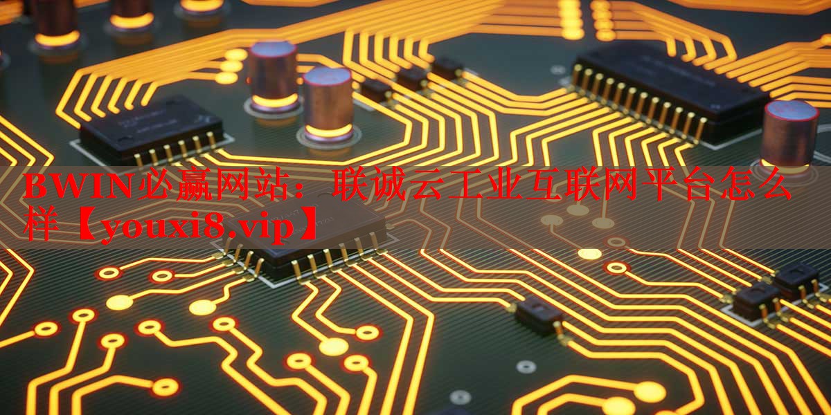 聯(lián)誠云工業(yè)互聯(lián)網(wǎng)平臺怎么樣 聯(lián)誠云工業(yè)互聯(lián)網(wǎng)平臺怎么樣