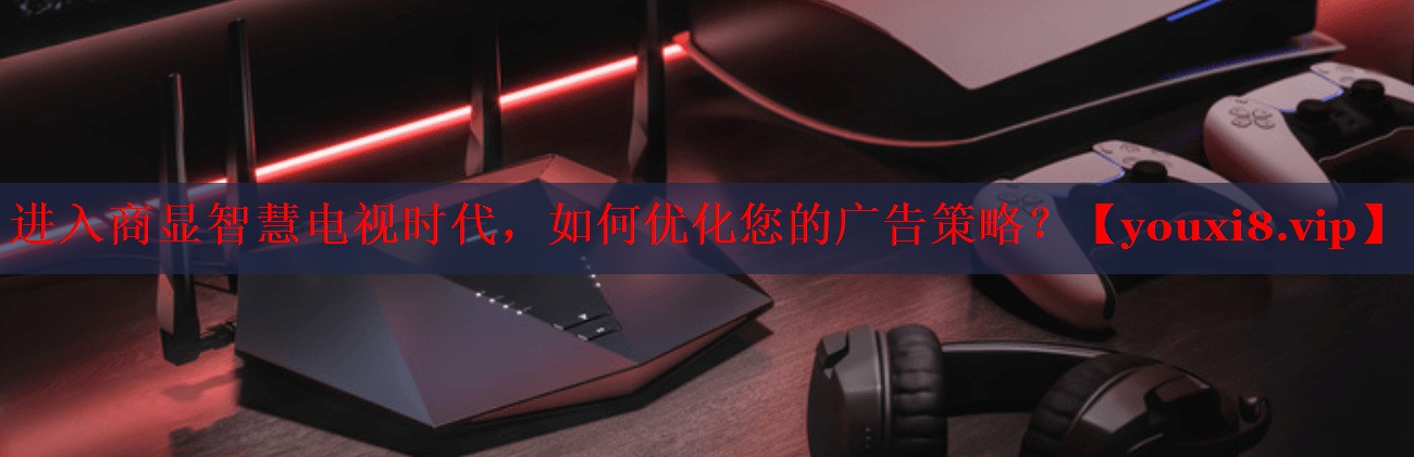 進入商顯智慧電視時代，如何優(yōu)化您的廣告策略？