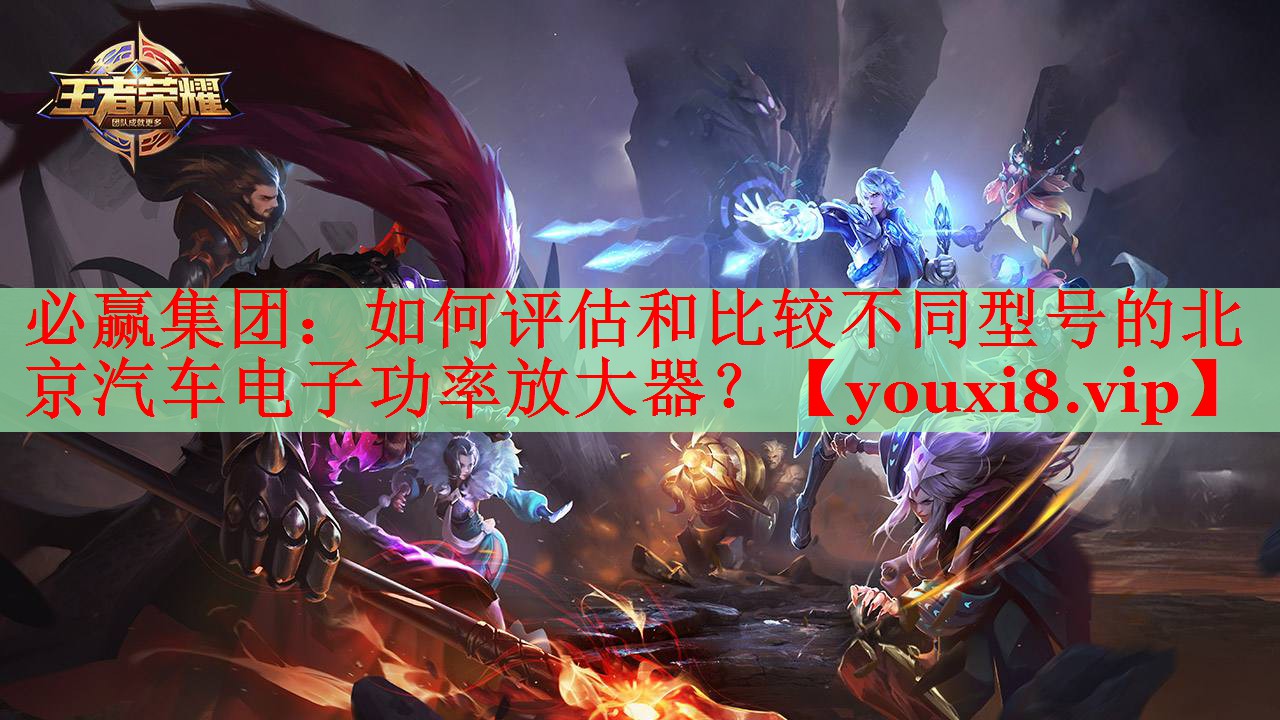 如何評估和比較不同型號的北京汽車電子功率放大器？
