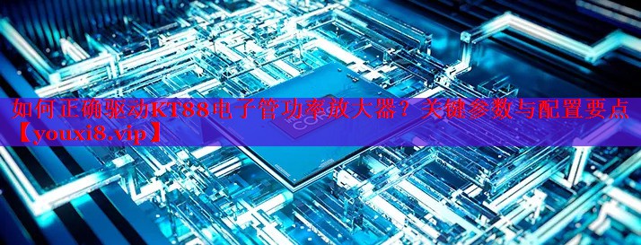 如何正確驅(qū)動(dòng)KT88電子管功率放大器？關(guān)鍵參數(shù)與配置要點(diǎn)