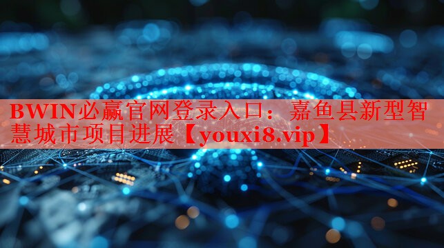 嘉魚縣新型智慧城市項(xiàng)目進(jìn)展 嘉魚縣新型智慧城市項(xiàng)目進(jìn)展