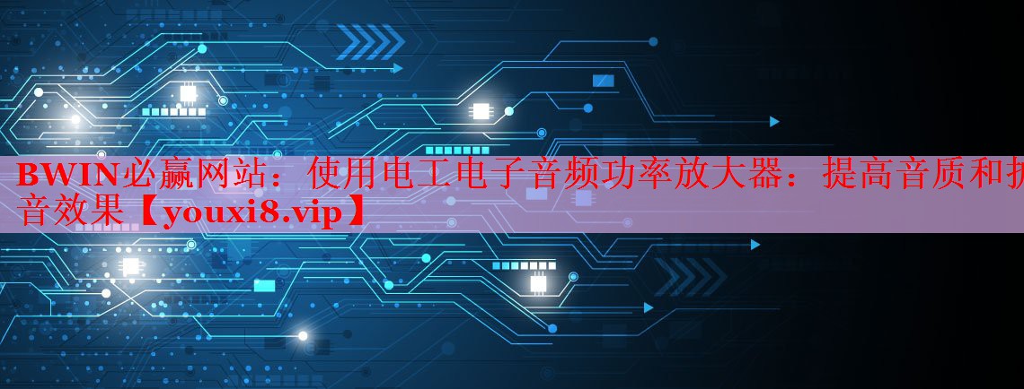使用電工電子音頻功率放大器:提高音質(zhì)和擴(kuò)音效果 使用電工電子音頻功率放大器:提高音質(zhì)和擴(kuò)音效果